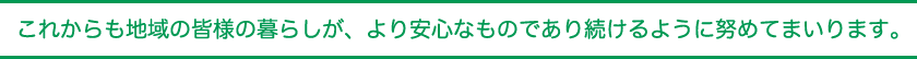 これからも地域の皆様の暮らしが、より安心なものであり続けるように努めてまいります。